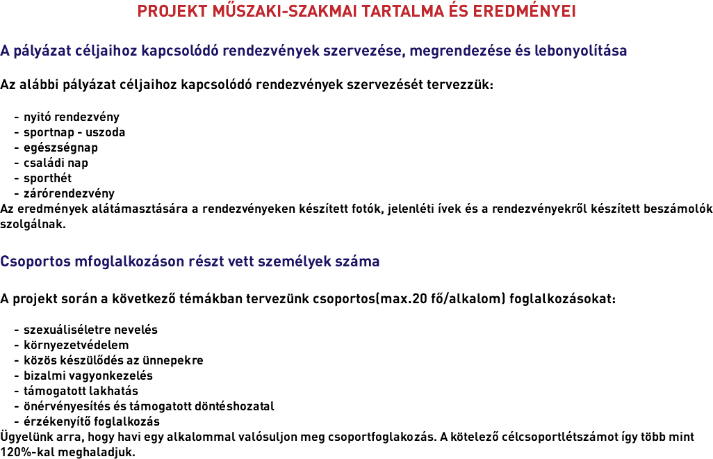 PROJEKT MŰSZAKI-SZAKMAI TARTALMA ÉS EREDMÉNYEI A pályázat céljaihoz kapcsolódó rendezvények szervezése, megrendezése és lebonyolítása Az alábbi pályázat céljaihoz kapcsolódó rendezvények szervezését tervezzük: nyitó rendezvény sportnap - uszoda egészségnap családi nap sporthét zárórendezvény Az eredmények alátámasztására a rendezvényeken készített fotók, jelenléti ívek és a rendezvényekről készített beszámolók szolgálnak. Csoportos mfoglalkozáson részt vett személyek száma A projekt során a következő témákban tervezünk csoportos(max.20 fő/alkalom) foglalkozásokat: szexuáliséletre nevelés környezetvédelem közös készülődés az ünnepekre bizalmi vagyonkezelés támogatott lakhatás önérvényesítés és támogatott döntéshozatal érzékenyítő foglalkozás Ügyelünk arra, hogy havi egy alkalommal valósuljon meg csoportfoglakozás. A kötelező célcsoportlétszámot így több mint 120%-kal meghaladjuk.